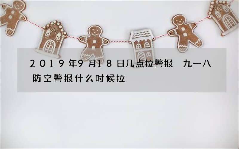 2019年9月18日几点拉警报 九一八防空警报什么时候拉